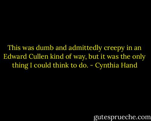 This was dumb and admittedly creepy in an Edward Cullen kind of way, but it was the only thing I could think to do. - Cynthia Hand