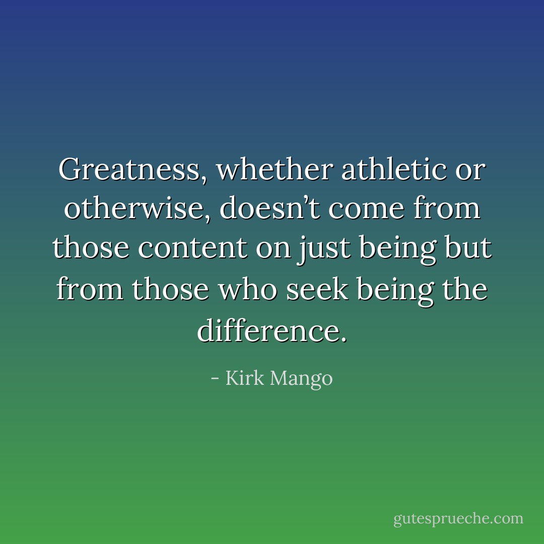 Greatness, whether athletic or otherwise, doesn’t come from those content on just being but from those who seek being the difference. - Kirk Mango