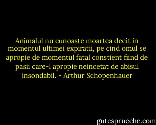Animalul nu cunoaste moartea decit in momentul ultimei expiratii, pe cind omul se apropie de momentul fatal constient fiind de pasii care-l apropie neincetat de abisul insondabil. - Arthur Schopenhauer