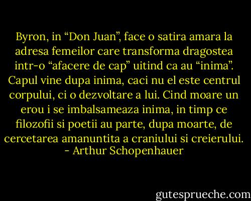 Byron, in “Don Juan”, face o satira amara la adresa femeilor care transforma dragostea intr-o “afacere de cap” uitind ca au “inima”. Capul vine dupa inima, caci nu el este centrul corpului, ci o dezvoltare a lui. Cind moare un erou i se imbalsameaza inima, in timp ce filozofii si poetii au parte, dupa moarte, de cercetarea amanuntita a craniului si creierului. - Arthur Schopenhauer