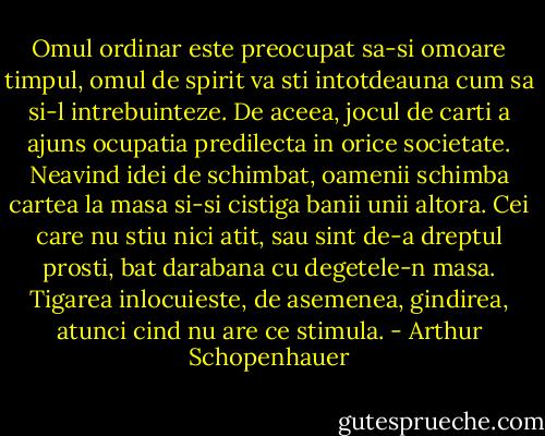 Omul ordinar este preocupat sa-si omoare timpul, omul de spirit va sti intotdeauna cum sa si-l intrebuinteze. De aceea, jocul de carti a ajuns ocupatia predilecta in orice societate. Neavind idei de schimbat, oamenii schimba cartea la masa si-si cistiga banii unii altora. Cei care nu stiu nici atit, sau sint de-a dreptul prosti, bat darabana cu degetele-n masa.<br />Tigarea inlocuieste, de asemenea, gindirea, atunci cind nu are ce stimula. - Arthur Schopenhauer