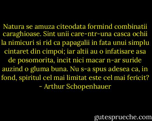 Natura se amuza citeodata formind combinatii caraghioase. Sint unii care-ntr-una casca ochii la nimicuri si rid ca papagalii in fata unui simplu cintaret din cimpoi; iar altii au o infatisare asa de posomorita, incit nici macar n-ar suride auzind o gluma buna. Nu s-a spus adesea ca, in fond, spiritul cel mai limitat este cel mai fericit? - Arthur Schopenhauer