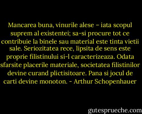 Mancarea buna, vinurile alese – iata scopul suprem al existentei; sa-si procure tot ce contribuie la binele sau material este tinta vietii sale. Seriozitatea rece, lipsita de sens este proprie filistinului si-l caracterizeaza. Odata sfarsite placerile materiale, societatea filistinilor devine curand plictisitoare. Pana si jocul de carti devine monoton. - Arthur Schopenhauer