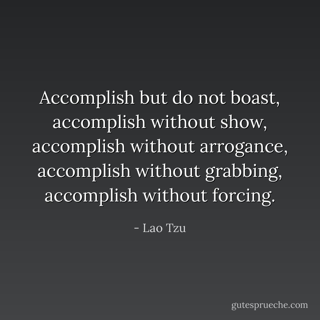 Accomplish but do not boast, accomplish without show, accomplish without arrogance, accomplish without grabbing, accomplish without forcing. - Lao Tzu