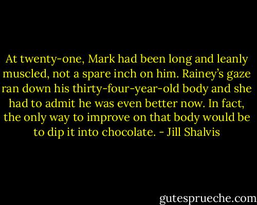 At twenty-one, Mark had been long and leanly muscled, not a spare inch on him. Rainey’s gaze ran down his thirty-four-year-old body and she had to admit he was even better now. In fact, the only way to improve on that body would be to dip it into chocolate. - Jill Shalvis
