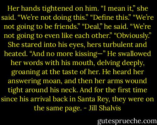 Her hands tightened on him. “I mean it,” she said. “We’re not doing this.”<br />“Define this.”<br />“We’re not going to be friends.”<br />“Deal,” he said.<br />“We’re not going to even like each other.”<br />“Obviously.”<br />She stared into his eyes, hers turbulent and heated. “And no more kissing—”<br />He swallowed her words with his mouth, delving deeply, groaning at the taste of her. He heard her answering moan, and then her arms wound tight around his neck.<br />And for the first time since his arrival back in Santa Rey, they were on the same page. - Jill Shalvis