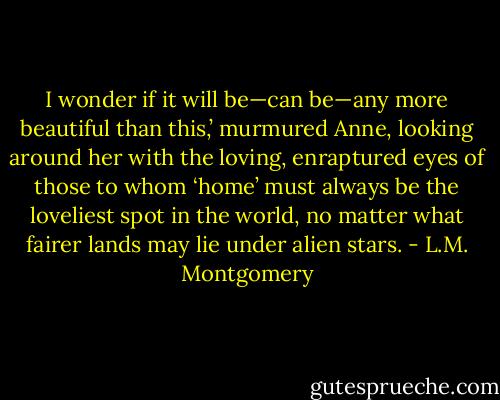 I wonder if it will be—can be—any more beautiful than this,’ murmured Anne, looking around her with the loving, enraptured eyes of those to whom ‘home’ must always be the loveliest spot in the world, no matter what fairer lands may lie under alien stars. - L.M. Montgomery