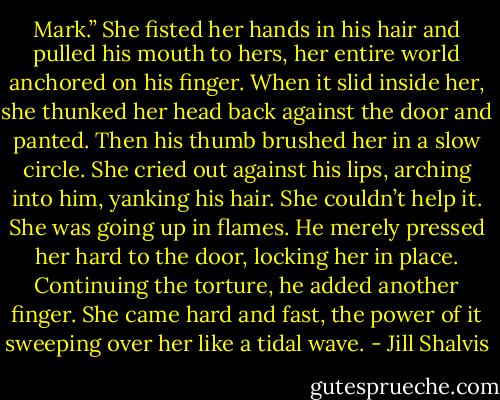 Mark.” She fisted her hands in his hair and pulled his mouth to hers, her entire world anchored on his finger. When it slid inside her, she thunked her head back against the door and panted. Then his thumb brushed her in a slow circle.<br />She cried out against his lips, arching into him, yanking his hair. She couldn’t help it. She was going up in flames. He merely pressed her hard to the door, locking her in place. Continuing the torture, he added another finger. She came hard and fast, the power of it sweeping over her like a tidal wave. - Jill Shalvis