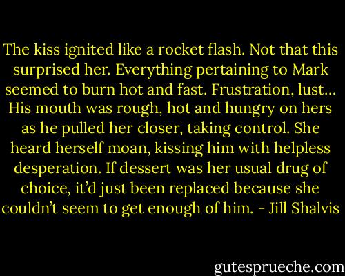 The kiss ignited like a rocket flash. Not that this surprised her. Everything pertaining to Mark seemed to burn hot and fast. Frustration, lust…<br />His mouth was rough, hot and hungry on hers as he pulled her closer, taking control. She heard herself moan, kissing him with helpless desperation. If dessert was her usual drug of choice, it’d just been replaced because she couldn’t seem to get enough of him. - Jill Shalvis