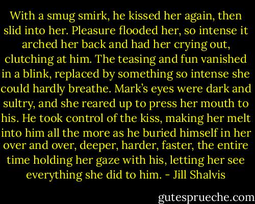With a smug smirk, he kissed her again, then slid into her. Pleasure flooded her, so intense it arched her back and had her crying out, clutching at him. The teasing and fun vanished in a blink, replaced by something so intense she could hardly breathe. Mark’s eyes were dark and sultry, and she reared up to press her mouth to his. He took control of the kiss, making her melt into him all the more as he buried himself in her over and over, deeper, harder, faster, the entire time holding her gaze with his, letting her see everything she did to him. - Jill Shalvis