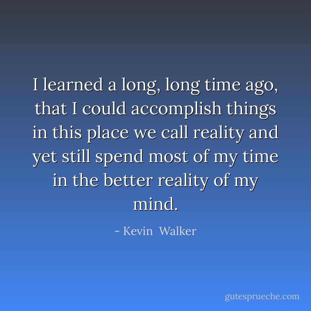 I learned a long, long time ago, that I could accomplish things in this place we call reality and yet still spend most of my time in the better reality of my mind. - Kevin  Walker