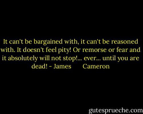 It can't be bargained with, it can't be reasoned with. It doesn't feel pity! Or remorse or fear and it absolutely will not stop!... ever... until you are dead! - James       Cameron