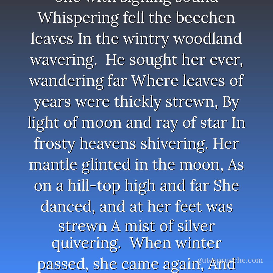 The leaves were long, the grass was green,<br />The hemlock-umbels tall and fair,<br />And in the glade a light was seen<br />Of stars in shadow shimmering.<br />Tinuviel was dancing there<br />To music of a pipe unseen,<br />And light of stars was in her hair,<br />And in her raiment glimmering.<br /><br />There Beren came from mountains cold,<br />And lost he wandered under leaves,<br />And where the Elven-river rolled.<br />He walked along and sorrowing.<br />He peered between the hemlock-leaves<br />And saw in wonder flowers of gold<br />Upon her mantle and her sleeves,<br />And her hair like shadow following.<br /><br />Enchantment healed his weary feet<br />That over hills were doomed to roam;<br />And forth he hastened, strong and fleet,<br />And grasped at moonbeams glistening.<br />Through woven woods in Elvenhome<br />She lightly fled on dancing feet,<br />And left him lonely still to roam<br />In the silent forest listening.<br /><br />He heard there oft the flying sound<br />Of feet as light as linden-leaves,<br />Or music welling underground,<br />In hidden hollows quavering.<br />Now withered lay the hemlock-sheaves,<br />And one by one with sighing sound<br />Whispering fell the beechen leaves<br />In the wintry woodland wavering.<br /><br />He sought her ever, wandering far<br />Where leaves of years were thickly strewn,<br />By light of moon and ray of star<br />In frosty heavens shivering.<br />Her mantle glinted in the moon,<br />As on a hill-top high and far<br />She danced, and at her feet was strewn<br />A mist of silver quivering.<br /><br />When winter passed, she came again,<br />And her song released the sudden spring,<br />Like rising lark, and falling rain,<br />And melting water bubbling.<br />He saw the elven-flowers spring<br />About her feet, and healed again<br />He longed by her to dance and sing<br />Upon the grass untroubling.<br /><br />Again she fled, but swift he came.<br />Tinuviel! Tinuviel!<br />He called her by her elvish name;<br />And there she halted listening.<br />One moment stood she, and a spell<br />His voice laid on her: Beren came,<br />And doom fell on Tinuviel<br />That in his arms lay glistening.<br /><br />As Beren looked into her eyes<br />Within the shadows of her hair,<br />The trembling starlight of the skies<br />He saw there mirrored shimmering.<br />Tinuviel the elven-fair,<br />Immortal maiden elven-wise,<br />About him cast her shadowy hair<br />And arms like silver glimmering.<br /><br />Long was the way that fate them bore,<br />O'er stony mountains cold and grey,<br />Through halls of iron and darkling door,<br />And woods of nightshade morrowless.<br />The Sundering Seas between them lay,<br />And yet at last they met once more,<br />And long ago they passed away<br />In the forest singing sorrowless. - J.R.R. Tolkien