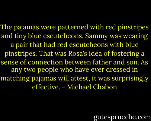 The pajamas were patterned with red pinstripes and tiny blue escutcheons. Sammy was wearing a pair that had red escutcheons with blue pinstripes. That was Rosa's idea of fostering a sense of connection between father and son. As any two people who have ever dressed in matching pajamas will attest, it was surprisingly effective. - Michael Chabon