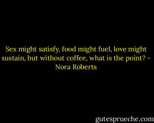 Sex might satisfy, food might fuel, love might sustain, but without coffee, what is the point? - Nora Roberts