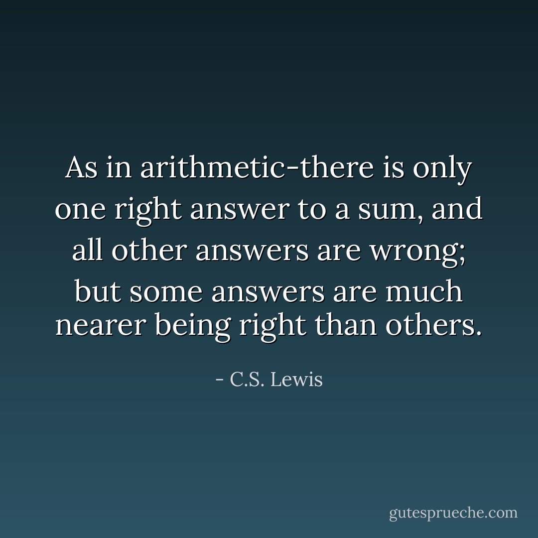 As in arithmetic-there is only one right answer to a sum, and all other answers are wrong; but some answers are much nearer being right than others. - C.S. Lewis