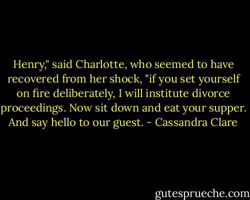 Henry," said Charlotte, who seemed to have recovered from her shock, "if you set yourself on fire deliberately, I will institute divorce proceedings. Now sit down and eat your supper. And say hello to our guest. - Cassandra Clare