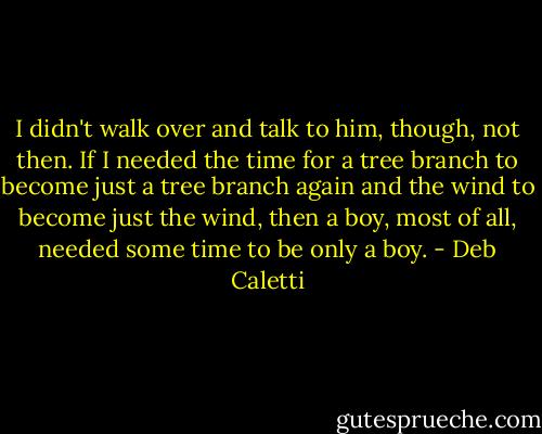 I didn't walk over and talk to him, though, not then. If I needed the time for a tree branch to become just a tree branch again and the wind to become just the wind, then a boy, most of all, needed some time to be only a boy. - Deb Caletti