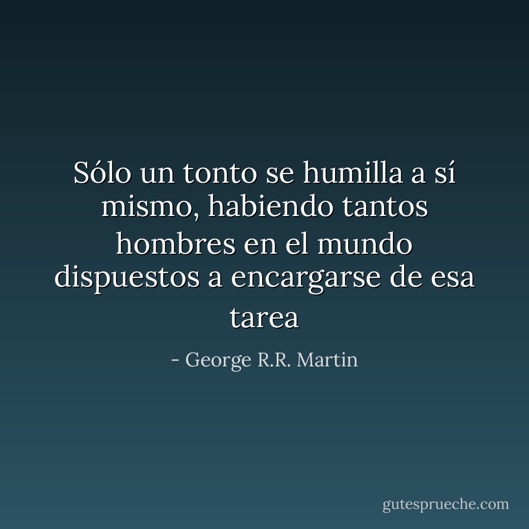 Sólo un tonto se humilla a sí mismo, habiendo tantos hombres en el mundo dispuestos a encargarse de esa tarea - George R.R. Martin