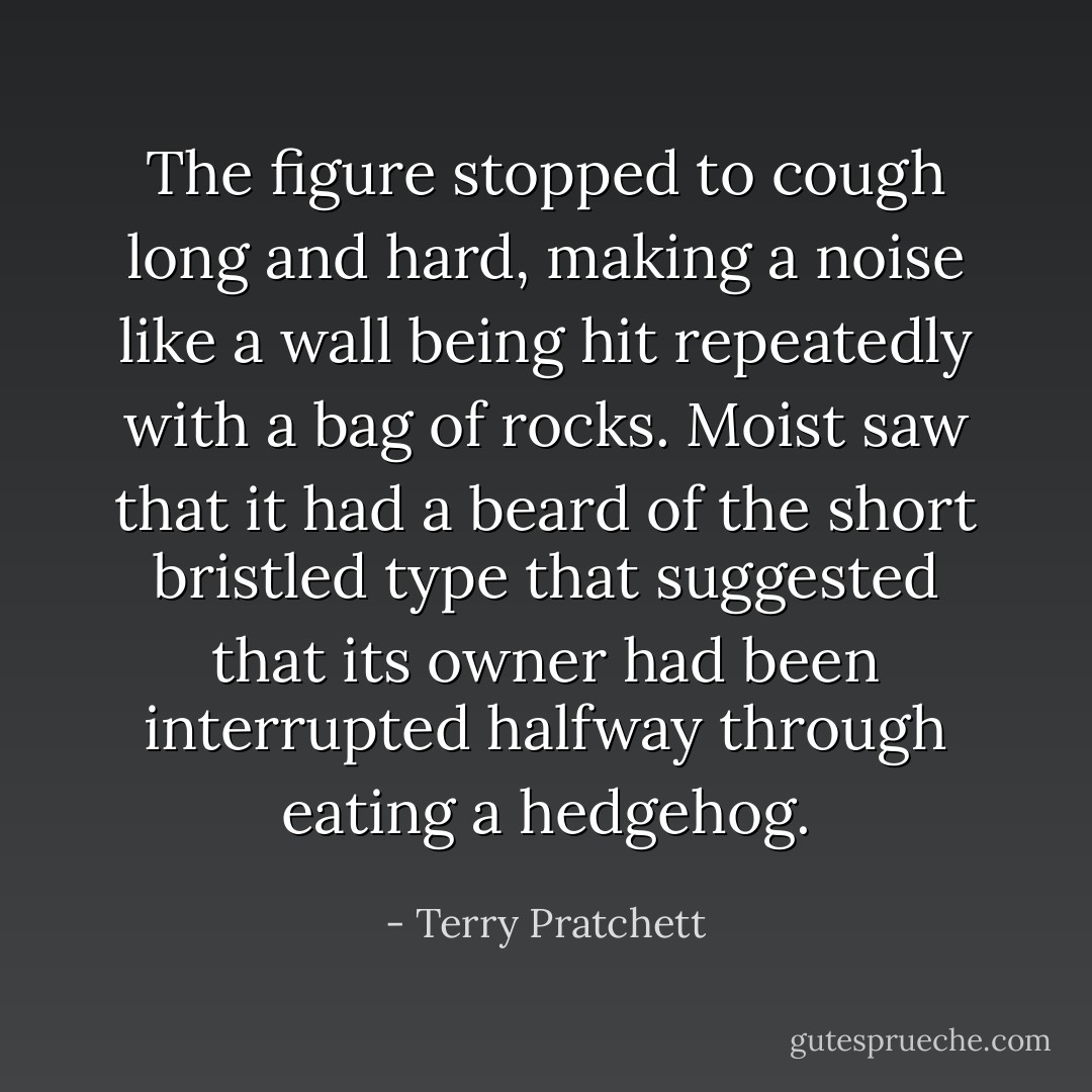The figure stopped to cough long and hard, making a noise like a wall being hit repeatedly with a bag of rocks. Moist saw that it had a beard of the short bristled type that suggested that its owner had been interrupted halfway through eating a hedgehog. - Terry Pratchett