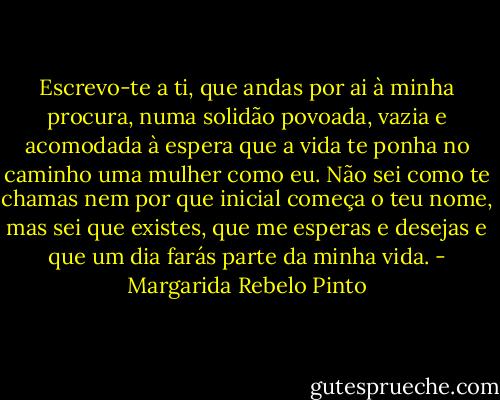 Escrevo-te a ti, que andas por ai à minha procura, numa solidão povoada, vazia e acomodada à espera que a vida te ponha no caminho uma mulher como eu. Não sei como te chamas nem por que inicial começa o teu nome, mas sei que existes, que me esperas e desejas e que um dia farás parte da minha vida. - Margarida Rebelo Pinto