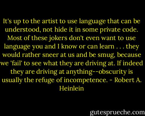 It's up to the artist to use language that can be understood, not hide it in some private code. Most of these jokers don't even want to use language you and I know or can learn . . . they would rather sneer at us and be smug, because we 'fail' to see what they are driving at. If indeed they are driving at anything--obscurity is usually the refuge of incompetence. - Robert A. Heinlein