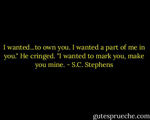 I wanted...to own you. I wanted a part of me in you." He cringed. "I wanted to mark you, make you mine. - S.C. Stephens