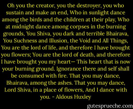 Oh you the creator, you the destroyer, you who sustain and make an end,<br />Who in sunlight dance among the birds and the children at their play,<br />Who at midnight dance among corpses in the burning grounds,<br />You Shiva, you dark and terrible Bhairava,<br />You Suchness and Illusion, the Void and All Things,<br />You are the lord of life, and therefore I have brought you flowers;<br />You are the lord of death, and therefore I have brought you my heart—<br />This heart that is now your burning ground.<br />Ignorance there and self shall be consumed with fire.<br />That you may dance, Bhairava, among the ashes.<br />That you may dance, Lord Shiva, in a place of flowers,<br />And I dance with you. - Aldous Huxley