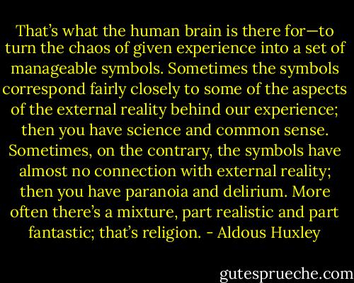 That’s what the human brain is there for—to turn the chaos of given experience into a set of manageable symbols. Sometimes the symbols correspond fairly closely to some of the aspects of the external reality behind our experience; then you have science and common sense. Sometimes, on the contrary, the symbols have almost no connection with external reality; then you have paranoia and delirium. More often there’s a mixture, part realistic and part fantastic; that’s religion. - Aldous Huxley