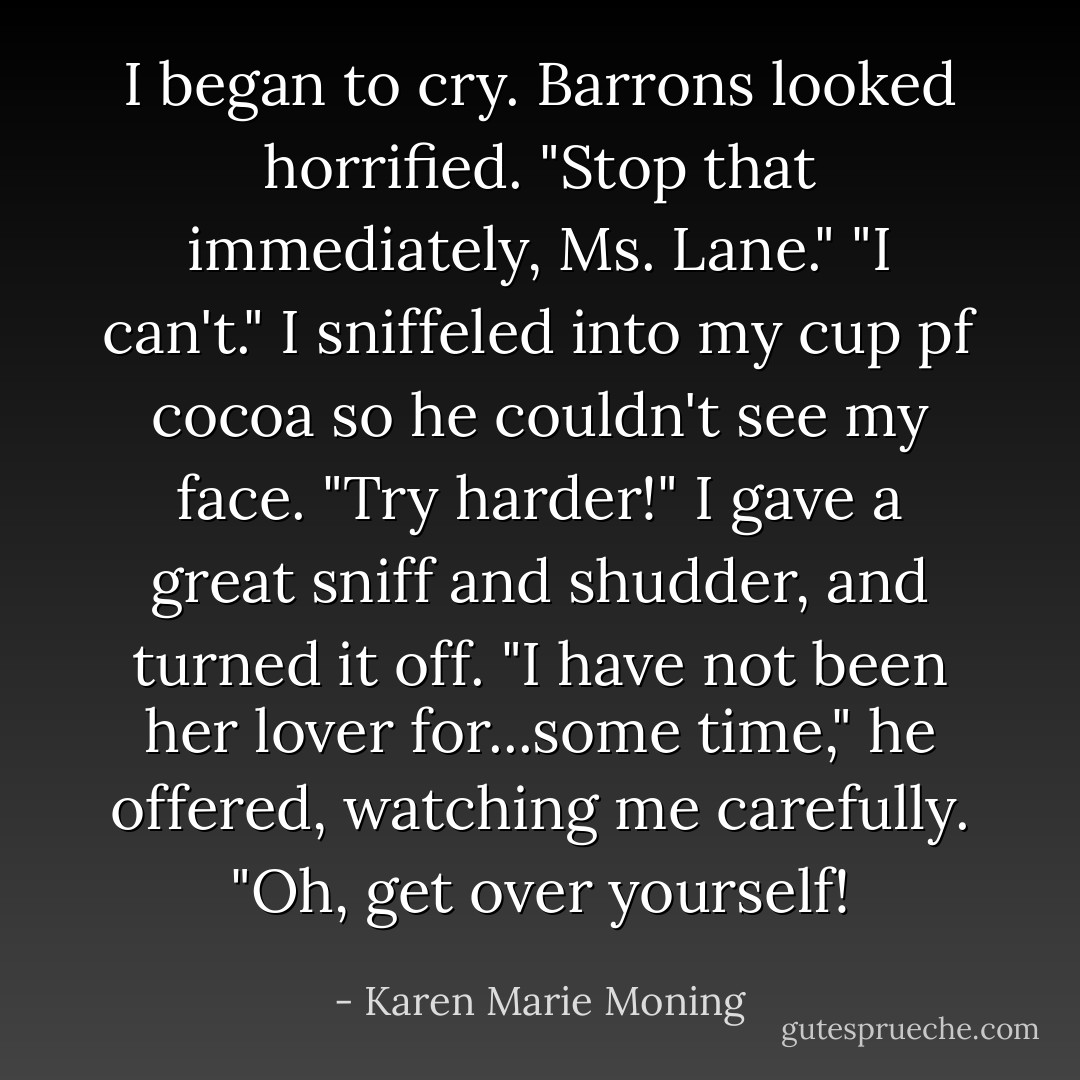 I began to cry.<br />Barrons looked horrified. "Stop that immediately, Ms. Lane."<br />"I can't." I sniffeled into my cup pf cocoa so he couldn't see my face.<br />"Try harder!"<br />I gave a great sniff and shudder, and turned it off.<br />"I have not been her lover for...some time," he offered, watching me carefully.<br />"Oh, get over yourself! - Karen Marie Moning