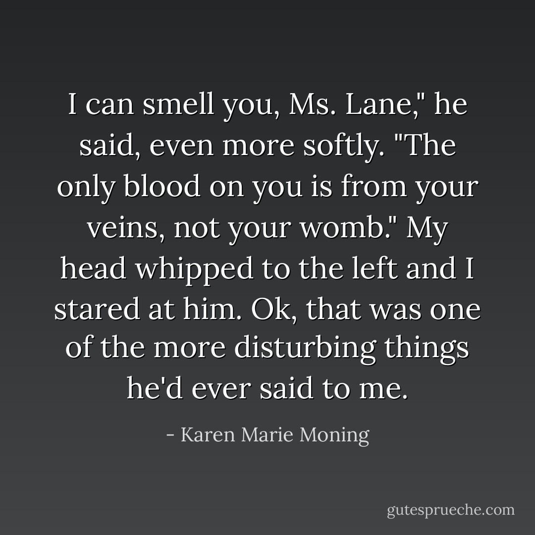 I can smell you, Ms. Lane," he said, even more softly. "The only blood on you is from your veins, not your womb."<br />My head whipped to the left and I stared at him. Ok, that was one of the more disturbing things he'd ever said to me. - Karen Marie Moning