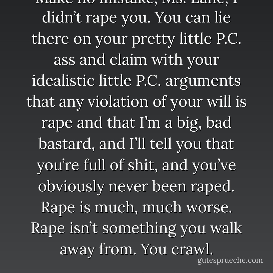 Make no mistake, Ms. Lane, I didn’t rape you. You can lie there on your pretty little<br />P.C. ass and claim with your idealistic little P.C. arguments that any violation of your will<br />is rape and that I’m a big, bad bastard, and I’ll tell you that you’re full of shit, and you’ve<br />obviously never been raped. Rape is much, much worse. Rape isn’t something you walk<br />away from. You crawl. - Karen Marie Moning
