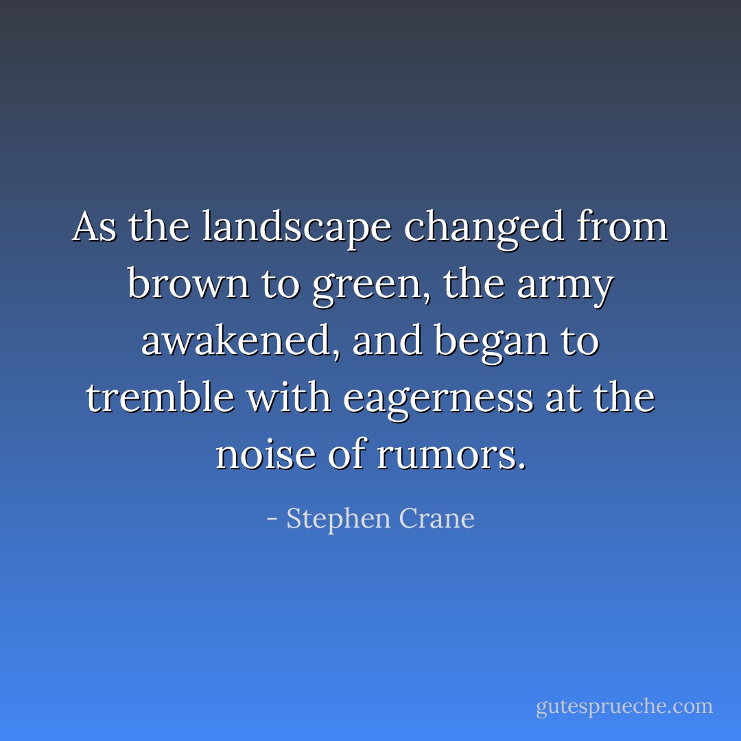 As the landscape changed from brown to green, the army awakened, and began to tremble with eagerness at the noise of rumors. - Stephen Crane