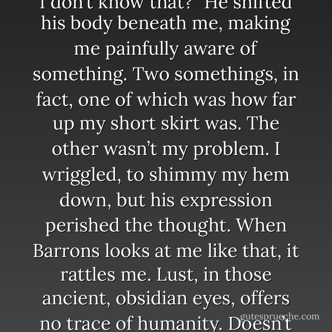 -and nobody’s getting laid!” I practically shouted.<br />“You think I don’t know that?” He shifted his body beneath me, making me painfully aware of something. Two somethings, in fact, one of which was how far up my short skirt was. The other wasn’t my problem. I wriggled, to shimmy my hem down, but his expression perished the thought. When Barrons looks at me like that, it rattles me. Lust, in those ancient, obsidian eyes, offers no trace of humanity. Doesn’t even bother trying. - Karen Marie Moning