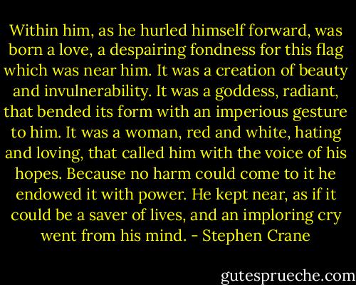 Within him, as he hurled himself forward, was born a love, a despairing fondness for this flag which was near him. It was a creation of beauty and invulnerability. It was a goddess, radiant, that bended its form with an imperious gesture to him. It was a woman, red and white, hating and loving, that called him with the voice of his hopes. Because no harm could come to it he endowed it with power. He kept near, as if it could be a saver of lives, and an imploring cry went from his mind. - Stephen Crane