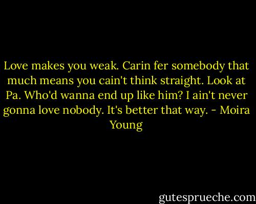 Love makes you weak. Carin fer somebody that much means you cain't think straight. Look at Pa. Who'd wanna end up like him? I ain't never gonna love nobody. It's better that way. - Moira Young