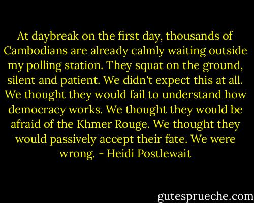 At daybreak on the first day, thousands of Cambodians are already calmly waiting outside my polling station. They squat on the ground, silent and patient. We didn't expect this at all. We thought they would fail to understand how democracy works. We thought they would be afraid of the Khmer Rouge. We thought they would passively accept their fate. We were wrong. - Heidi Postlewait