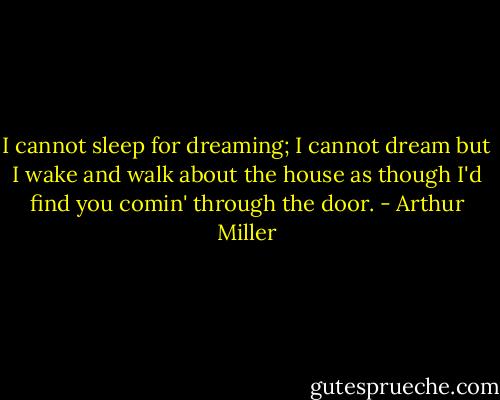 I cannot sleep for dreaming; I cannot dream but I wake and walk about the house as though I'd find you comin' through the door. - Arthur Miller