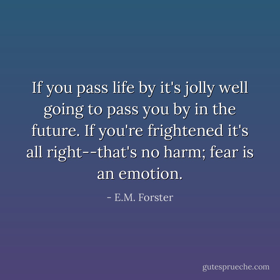 If you pass life by it's jolly well going to pass you by in the future. If you're frightened it's all right--that's no harm; fear is an emotion. - E.M. Forster