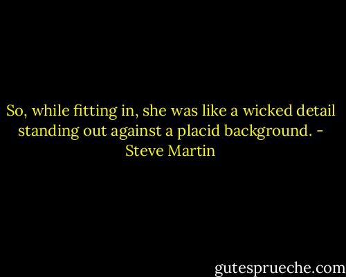 So, while fitting in, she was like a wicked detail standing out against a placid background. - Steve Martin