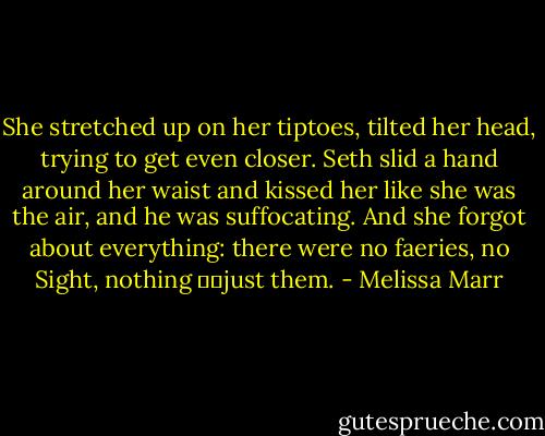 She stretched up on her tiptoes, tilted her head, trying to get even closer. Seth slid a hand around her waist and kissed her like she was the air, and he was suffocating. And she forgot about everything: there were no faeries, no Sight, nothing just them. - Melissa Marr