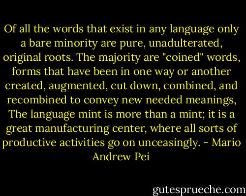 Of all the words that exist in any language only a bare minority are pure, unadulterated, original roots. The majority are "coined" words, forms that have been in one way or another created, augmented, cut down, combined, and recombined to convey new needed meanings, The language mint is more than a mint; it is a great manufacturing center, where all sorts of productive activities go on unceasingly. - Mario Andrew Pei