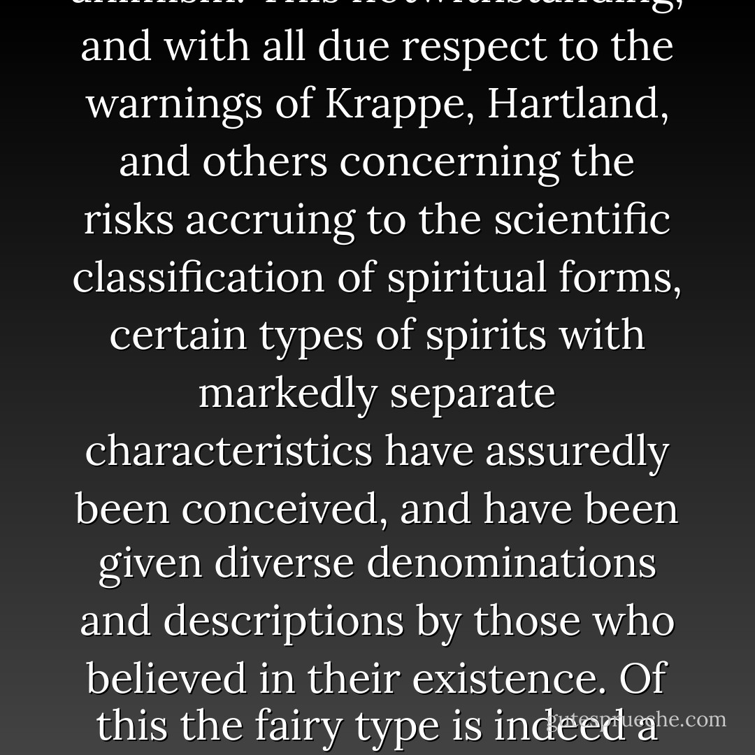 But this is not to say that a highly specialized body of belief such as that associated with Faerie is not capable of subsidiary explanations apart from this very general conclusion, specially in connection with those later and accretive ideas which must have grown up around it. Admittedly there is a common basis for the origin of all beliefs associated with the origin of spirits, which is to be found alone in the doctrine of animism. This notwithstanding, and with all due respect to the warnings of Krappe, Hartland, and others concerning the risks accruing to the scientific classification of spiritual forms, certain types of spirits with markedly separate characteristics have assuredly been conceived, and have been given diverse denominations and descriptions by those who believed in their existence. Of this the fairy type is indeed a case in point; and however correct it may be to say that it cannot basically be separated from the ghost, the goblin, or the demon, it has, in the course of ages, assumed characteristics which in a secondary sense distinguish it sufficiently from all of these to permit the scientific observer, and to some extent the peasant or the savage, to rank it as a separate variety of spirit, if not as a distinct species. - Lewis Spence