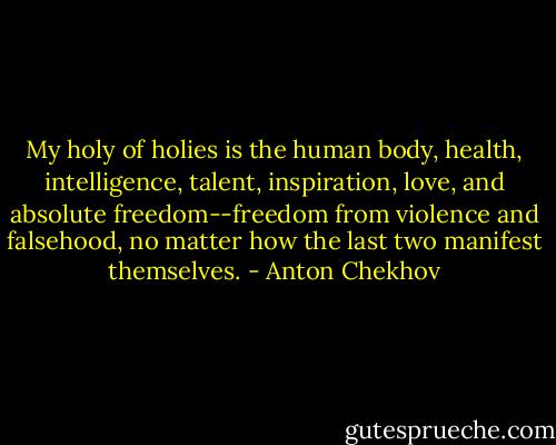 My holy of holies is the human body, health, intelligence, talent, inspiration, love, and absolute freedom--freedom from violence and falsehood, no matter how the last two manifest themselves. - Anton Chekhov