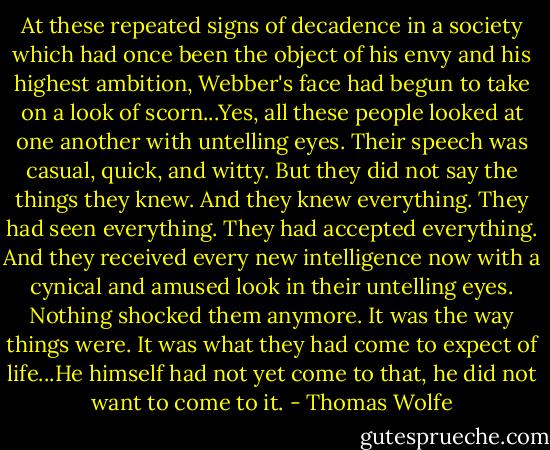 At these repeated signs of decadence in a society which had once been the object of his envy and his highest ambition, Webber's face had begun to take on a look of scorn...Yes, all these people looked at one another with untelling eyes. Their speech was casual, quick, and witty. But they did not say the things they knew. And they knew everything. They had seen everything. They had accepted everything. And they received every new intelligence now with a cynical and amused look in their untelling eyes. Nothing shocked them anymore. It was the way things were. It was what they had come to expect of life...He himself had not yet come to that, he did not want to come to it. - Thomas Wolfe