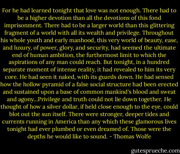 For he had learned tonight that love was not enough. There had to be a higher devotion than all the devotions of this fond imprisonment. There had to be a larger world than this glittering fragment of a world with all its wealth and privilege. Throughout his whole youth and early manhood, this very world of beauty, ease, and luxury, of power, glory, and security, had seemed the ultimate end of human ambition, the furthermost limit to which the aspirations of any man could reach. But tonight, in a hundred separate moment of intense reality, it had revealed to him its very core. He had seen it naked, with its guards down. He had sensed how the hollow pyramid of a false social structure had been erected and sustained upon a base of common mankind's blood and sweat and agony...Privilege and truth could not lie down together. He thought of how a silver dollar, if held close enough to the eye, could blot out the sun itself. There were stronger, deeper tides and currents running in America than any which these glamorous lives tonight had ever plumbed or even dreamed of. Those were the depths he would like to sound. - Thomas Wolfe