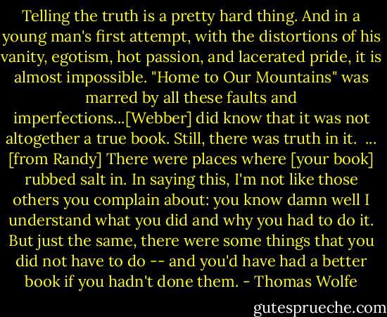 Telling the truth is a pretty hard thing. And in a young man's first attempt, with the distortions of his vanity, egotism, hot passion, and lacerated pride, it is almost impossible. "Home to Our Mountains" was marred by all these faults and imperfections...[Webber] did know that it was not altogether a true book. Still, there was truth in it. <br />...<br />[from Randy] There were places where [your book] rubbed salt in. In saying this, I'm not like those others you complain about: you know damn well I understand what you did and why you had to do it. But just the same, there were some things that you did not have to do -- and you'd have had a better book if you hadn't done them. - Thomas Wolfe