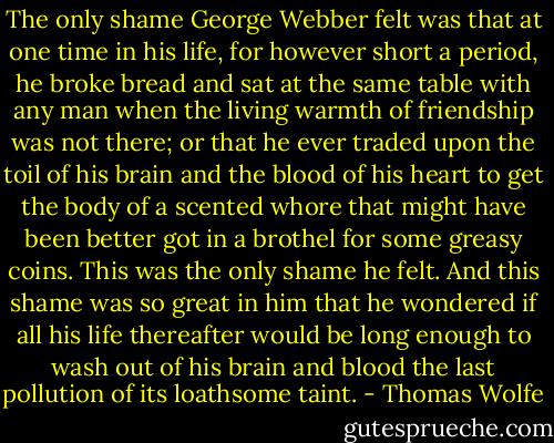 The only shame George Webber felt was that at one time in his life, for however short a period, he broke bread and sat at the same table with any man when the living warmth of friendship was not there; or that he ever traded upon the toil of his brain and the blood of his heart to get the body of a scented whore that might have been better got in a brothel for some greasy coins. This was the only shame he felt. And this shame was so great in him that he wondered if all his life thereafter would be long enough to wash out of his brain and blood the last pollution of its loathsome taint. - Thomas Wolfe