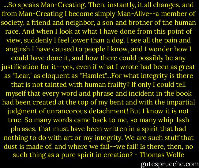 ...So speaks Man-Creating. Then, instantly, it all changes, and from Man-Creating I become simply Man-Alive--a member of society, a friend and neighbor, a son and brother of the human race. And when I look at what I have done from this point of view, suddenly I feel lower than a dog. I see all the pain and anguish I have caused to people I know, and I wonder how I could have done it, and how there could possibly be any justification for it--yes, even if what I wrote had been as great as "Lear," as eloquent as "Hamlet"...For what integrity is there that is not tainted with human frailty? If only I could tell myself that every word and phrase and incident in the book had been created at the top of my bent and with the impartial judgment of unrancorous detachment! But I know it is not true. So many words came back to me, so many whip-lash phrases, that must have been written in a spirit that had nothing to do with art or my integrity. We are such stuff that dust is made of, and where we fail--we fail! Is there, then, no such thing as a pure spirit in creation? - Thomas Wolfe