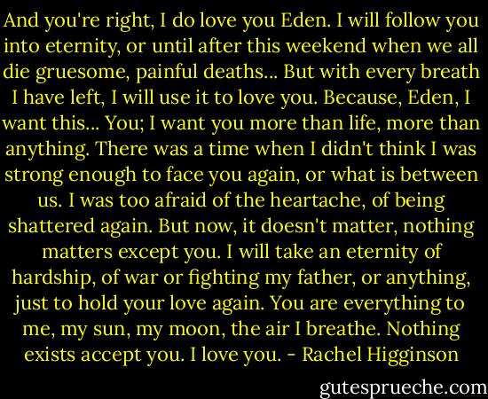 And you're right, I do love you Eden. I will follow you into eternity, or until after this weekend when we all die gruesome, painful deaths... But with every breath I have left, I will use it to love you. Because, Eden, I want this... You; I want you more than life, more than anything. There was a time when I didn't think I was strong enough to face you again, or what is between us. I was too afraid of the heartache, of being shattered again. But now, it doesn't matter, nothing matters except you. I will take an eternity of hardship, of war or fighting my father, or anything, just to hold your love again. You are everything to me, my sun, my moon, the air I breathe. Nothing exists accept you. I love you. - Rachel Higginson